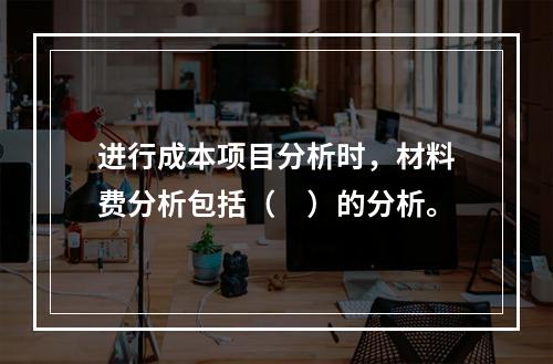 进行成本项目分析时，材料费分析包括（　）的分析。