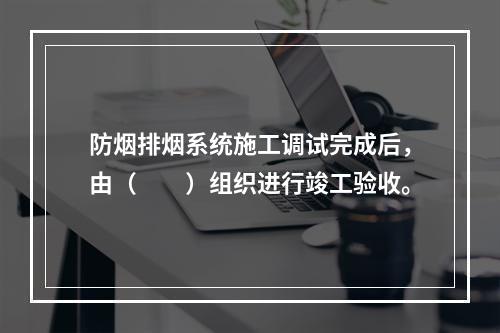 防烟排烟系统施工调试完成后，由（  ）组织进行竣工验收。