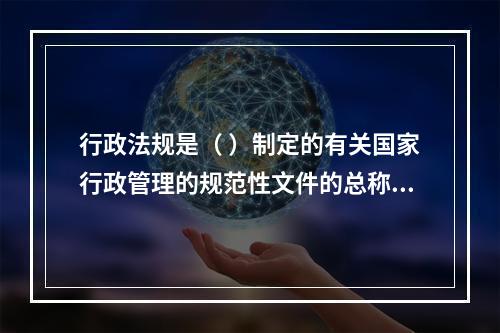 行政法规是（ ）制定的有关国家行政管理的规范性文件的总称。