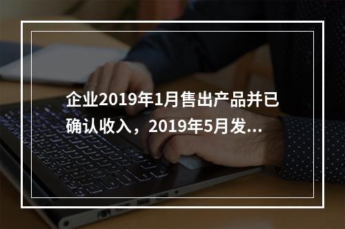 企业2019年1月售出产品并已确认收入，2019年5月发生销