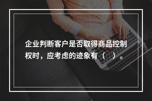 企业判断客户是否取得商品控制权时，应考虑的迹象有（　）。