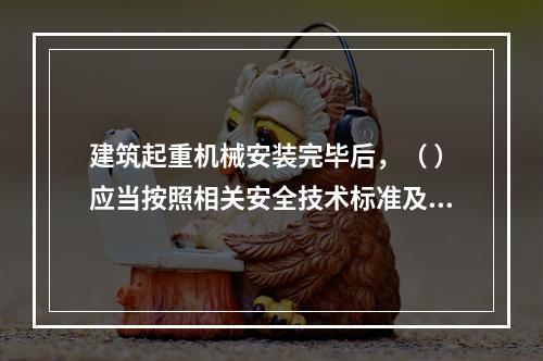 建筑起重机械安装完毕后，（ ）应当按照相关安全技术标准及安装