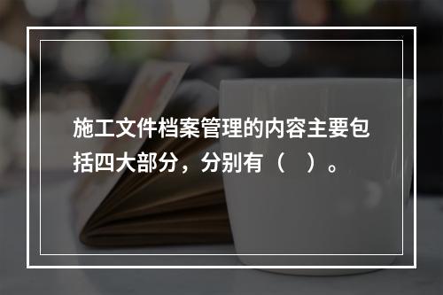 施工文件档案管理的内容主要包括四大部分，分别有（　）。