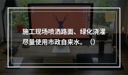 施工现场喷洒路面、绿化浇灌尽量使用市政自来水。（）