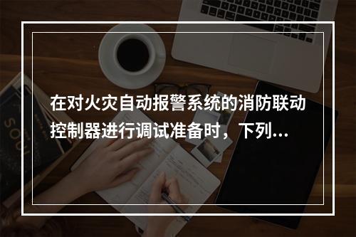 在对火灾自动报警系统的消防联动控制器进行调试准备时，下列准备