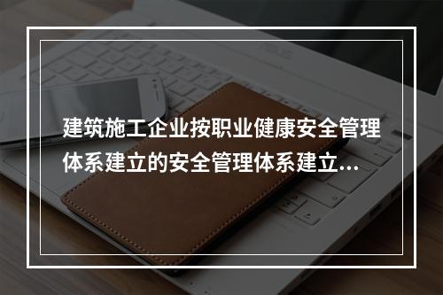 建筑施工企业按职业健康安全管理体系建立的安全管理体系建立的安