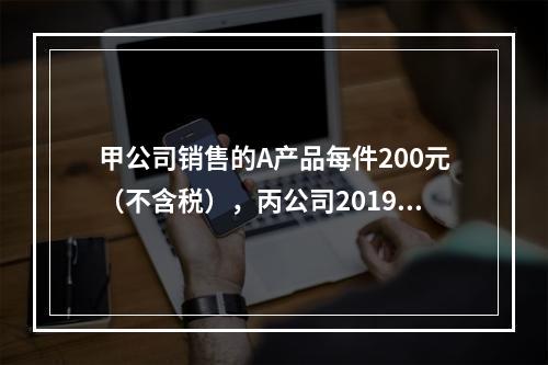 甲公司销售的A产品每件200元（不含税），丙公司2019年1