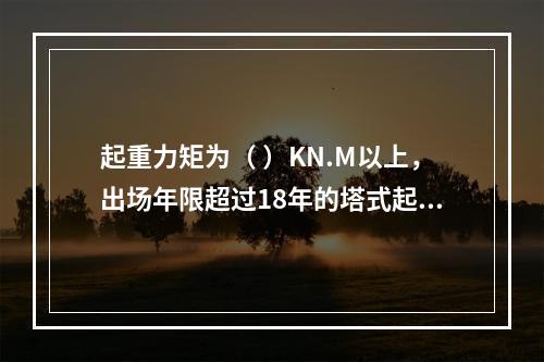 起重力矩为（ ）KN.M以上，出场年限超过18年的塔式起重机