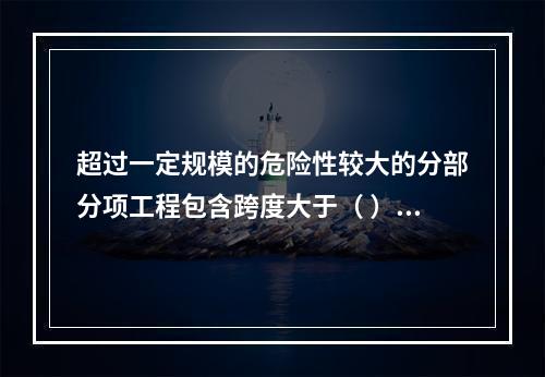 超过一定规模的危险性较大的分部分项工程包含跨度大于（ ）米及