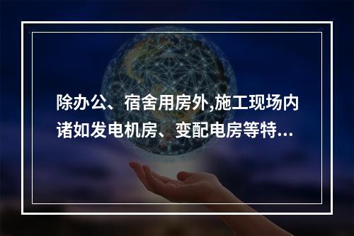 除办公、宿舍用房外,施工现场内诸如发电机房、变配电房等特殊用