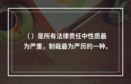 （ ）是所有法律责任中性质最为严重，制裁最为严厉的一种。