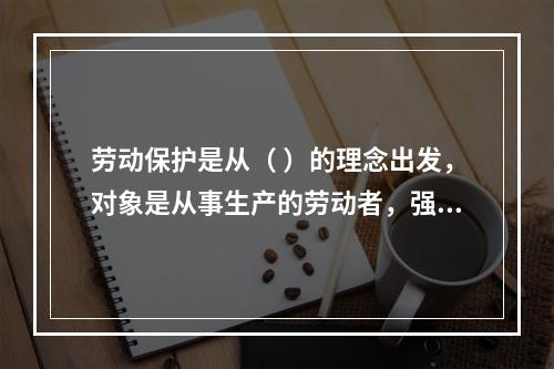 劳动保护是从（ ）的理念出发，对象是从事生产的劳动者，强调为