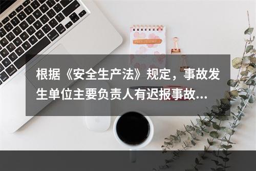 根据《安全生产法》规定，事故发生单位主要负责人有迟报事故行为