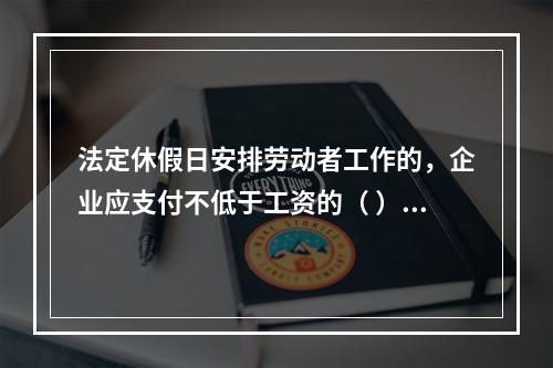 法定休假日安排劳动者工作的，企业应支付不低于工资的（ ）的工