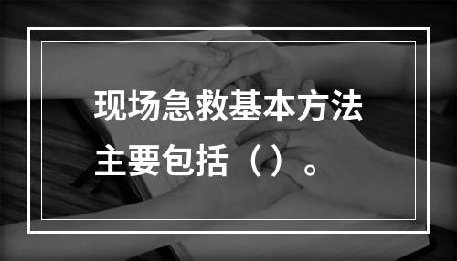 现场急救基本方法主要包括（ ）。