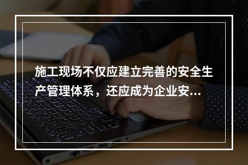 施工现场不仅应建立完善的安全生产管理体系，还应成为企业安全生