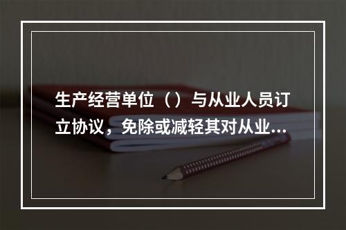 生产经营单位（ ）与从业人员订立协议，免除或减轻其对从业人员