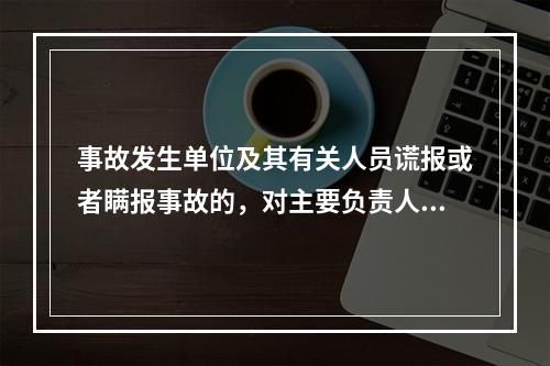 事故发生单位及其有关人员谎报或者瞒报事故的，对主要负责人、直