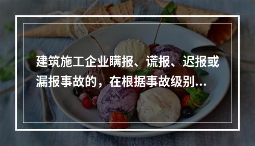 建筑施工企业瞒报、谎报、迟报或漏报事故的，在根据事故级别处罚