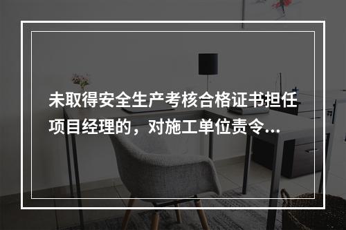 未取得安全生产考核合格证书担任项目经理的，对施工单位责令限期