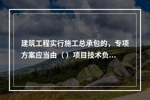 建筑工程实行施工总承包的，专项方案应当由（ ）项目技术负责人