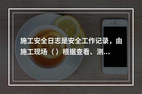 施工安全日志是安全工作记录，由施工现场（ ）根据查看、测量、