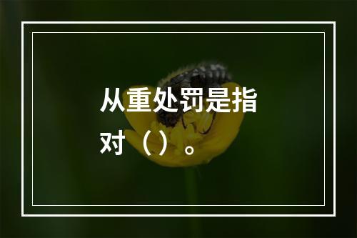 从重处罚是指对（ ）。