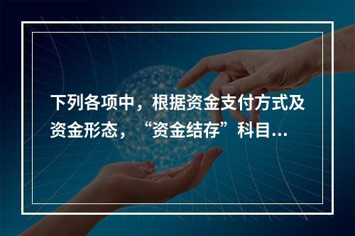 下列各项中，根据资金支付方式及资金形态，“资金结存”科目应设