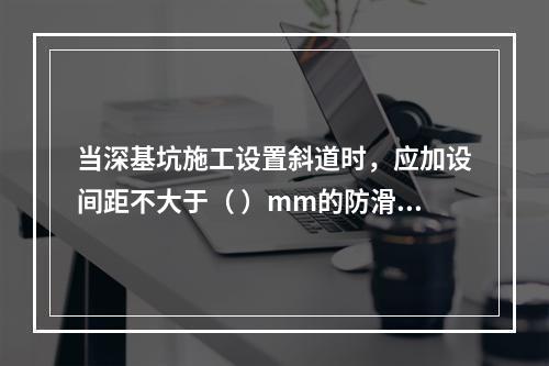 当深基坑施工设置斜道时，应加设间距不大于（ ）mm的防滑条等