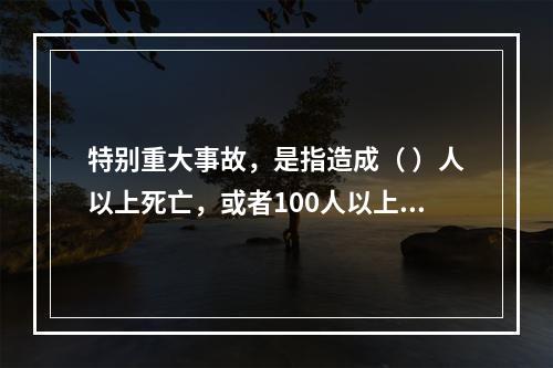 特别重大事故，是指造成（ ）人以上死亡，或者100人以上重伤