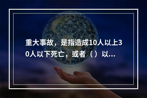 重大事故，是指造成10人以上30人以下死亡，或者（ ）以下重