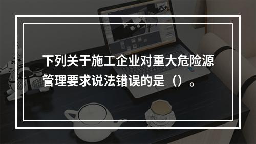 下列关于施工企业对重大危险源管理要求说法错误的是（）。