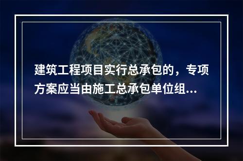 建筑工程项目实行总承包的，专项方案应当由施工总承包单位组织编