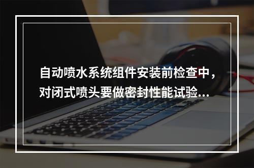 自动喷水系统组件安装前检查中，对闭式喷头要做密封性能试验。其