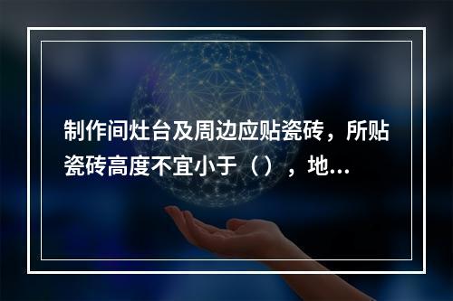 制作间灶台及周边应贴瓷砖，所贴瓷砖高度不宜小于（ ），地面应