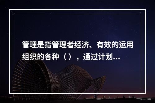 管理是指管理者经济、有效的运用组织的各种（ ），通过计划、组