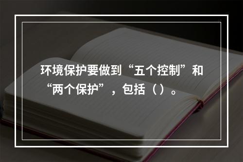 环境保护要做到“五个控制”和“两个保护”，包括（ ）。