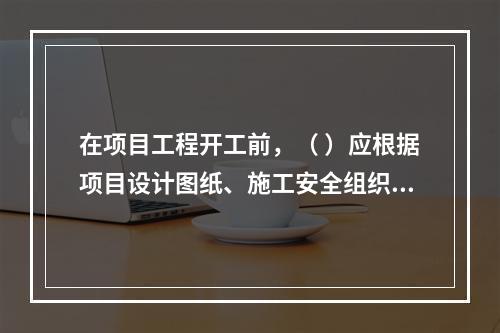 在项目工程开工前，（ ）应根据项目设计图纸、施工安全组织设计