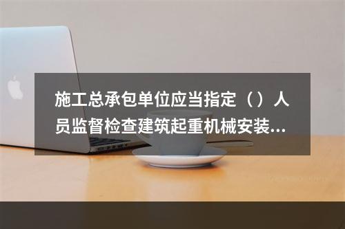 施工总承包单位应当指定（ ）人员监督检查建筑起重机械安装、拆