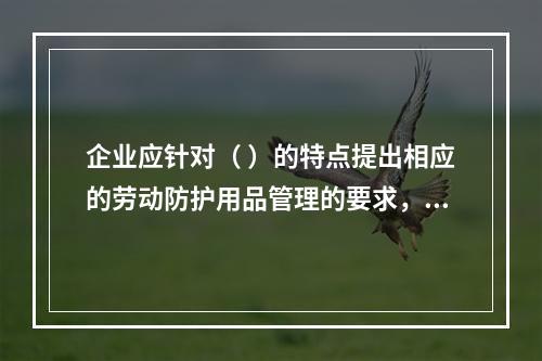 企业应针对（ ）的特点提出相应的劳动防护用品管理的要求，并对