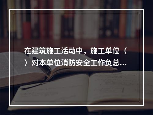 在建筑施工活动中，施工单位（ ）对本单位消防安全工作负总责。