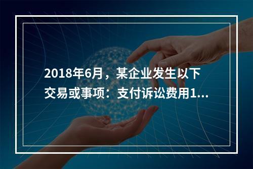 2018年6月，某企业发生以下交易或事项：支付诉讼费用10万