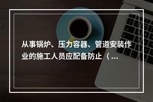 从事锅炉、压力容器、管道安装作业的施工人员应配备防止（ ）的