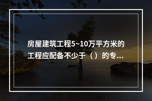 房屋建筑工程5~10万平方米的工程应配备不少于（ ）的专职安