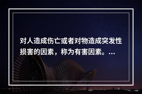 对人造成伤亡或者对物造成突发性损害的因素，称为有害因素。（）