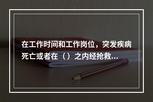 在工作时间和工作岗位，突发疾病死亡或者在（ ）之内经抢救无效