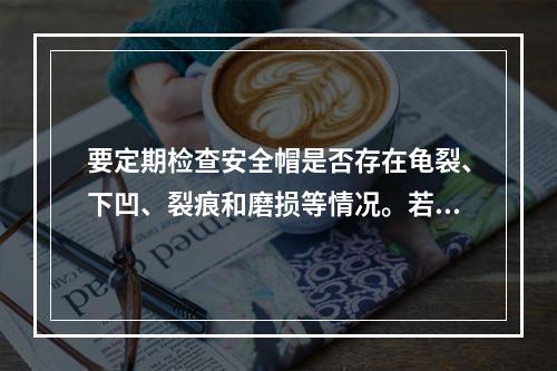 要定期检查安全帽是否存在龟裂、下凹、裂痕和磨损等情况。若发现