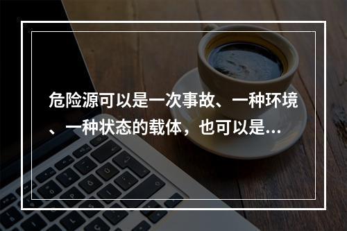 危险源可以是一次事故、一种环境、一种状态的载体，也可以是可能