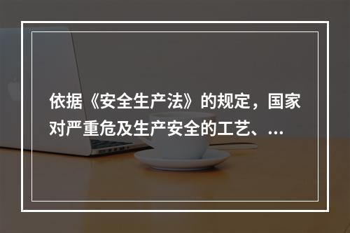 依据《安全生产法》的规定，国家对严重危及生产安全的工艺、设备