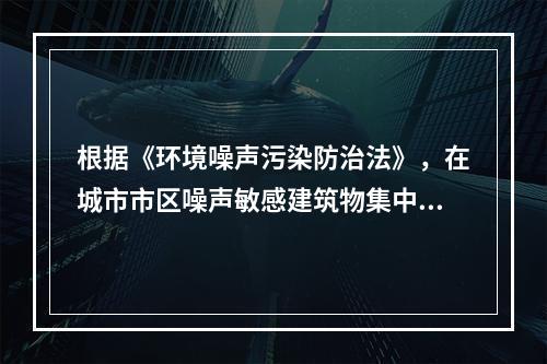 根据《环境噪声污染防治法》，在城市市区噪声敏感建筑物集中区域